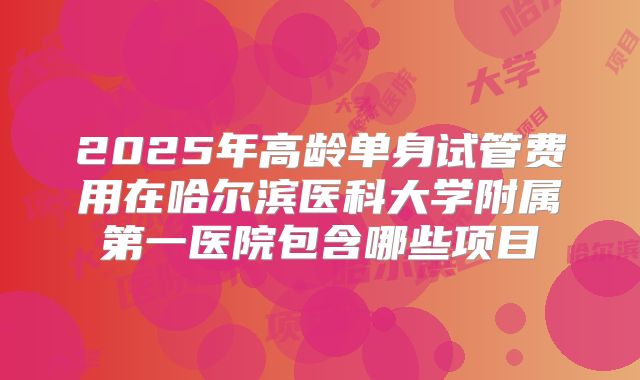 2025年高龄单身试管费用在哈尔滨医科大学附属第一医院包含哪些项目