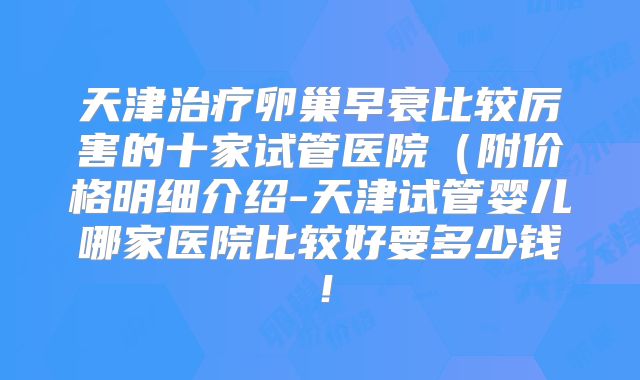天津治疗卵巢早衰比较厉害的十家试管医院（附价格明细介绍-天津试管婴儿哪家医院比较好要多少钱！