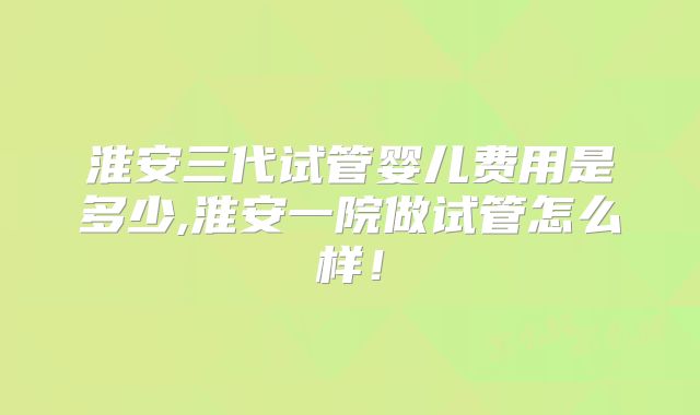 淮安三代试管婴儿费用是多少,淮安一院做试管怎么样！
