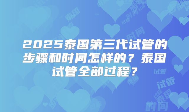2025泰国第三代试管的步骤和时间怎样的？泰国试管全部过程？