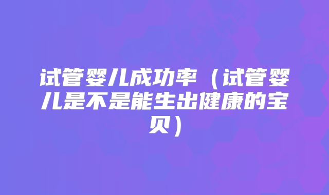 试管婴儿成功率（试管婴儿是不是能生出健康的宝贝）