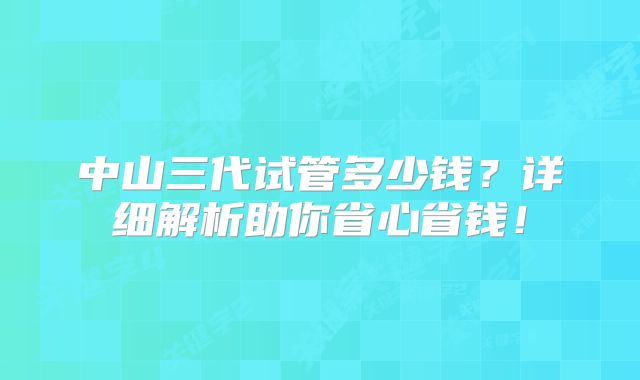 中山三代试管多少钱？详细解析助你省心省钱！