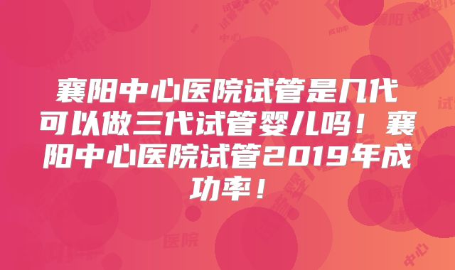 襄阳中心医院试管是几代可以做三代试管婴儿吗!襄阳中心医院试管2019年成功率!