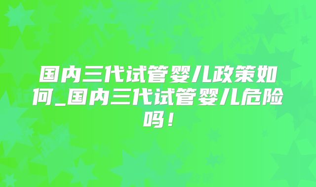 国内三代试管婴儿政策如何_国内三代试管婴儿危险吗！