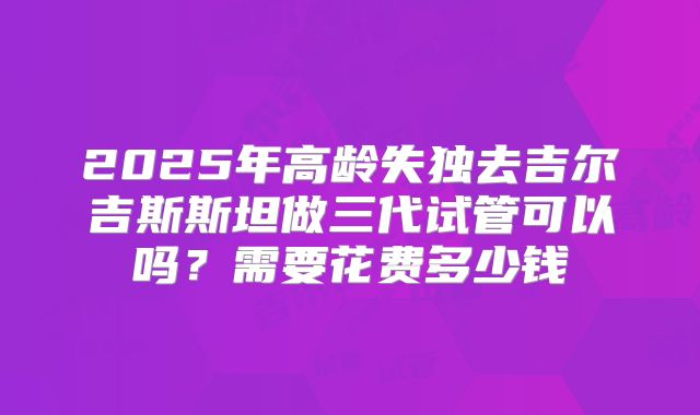 2025年高龄失独去吉尔吉斯斯坦做三代试管可以吗?需要花费多少钱