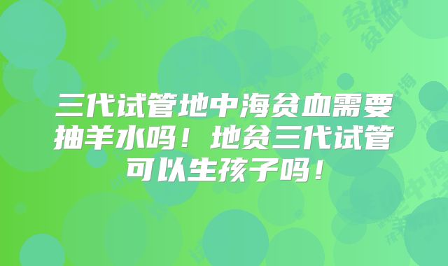 三代试管地中海贫血需要抽羊水吗！地贫三代试管可以生孩子吗！