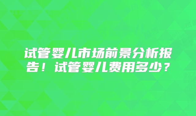 试管婴儿市场前景分析报告!试管婴儿费用多少?