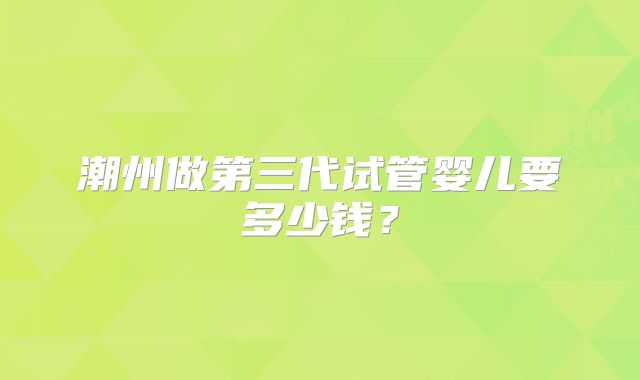 潮州做第三代试管婴儿要多少钱？