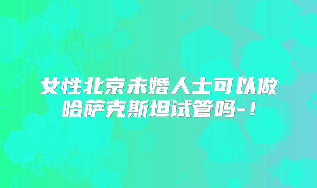 女性北京未婚人士可以做哈萨克斯坦试管吗-！