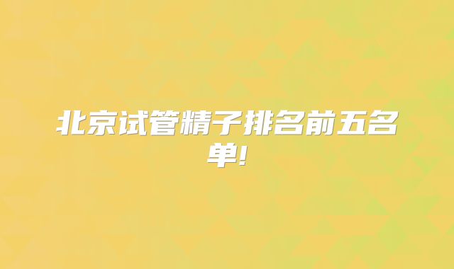 北京试管精子排名前五名单!