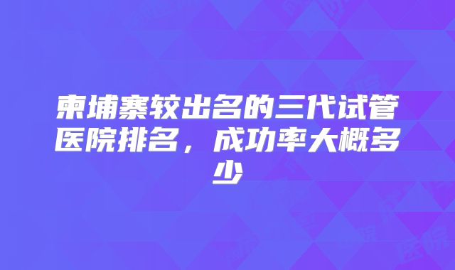 柬埔寨较出名的三代试管医院排名,成功率大概多少