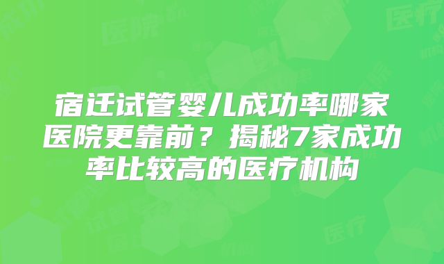 宿迁试管婴儿成功率哪家医院更靠前？揭秘7家成功率比较高的医疗机构
