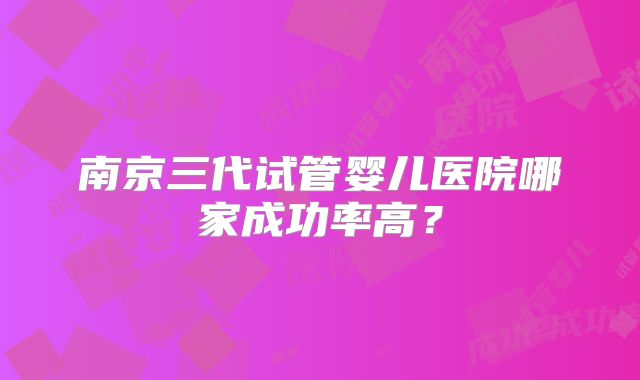 南京三代试管婴儿医院哪家成功率高?