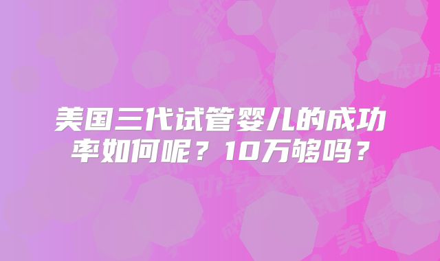 美国三代试管婴儿的成功率如何呢？10万够吗？