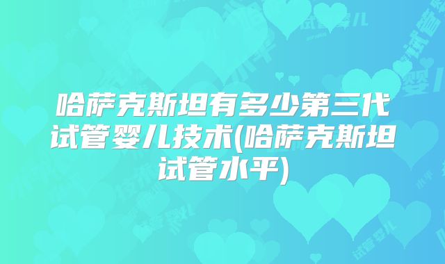哈萨克斯坦有多少第三代试管婴儿技术(哈萨克斯坦试管水平)