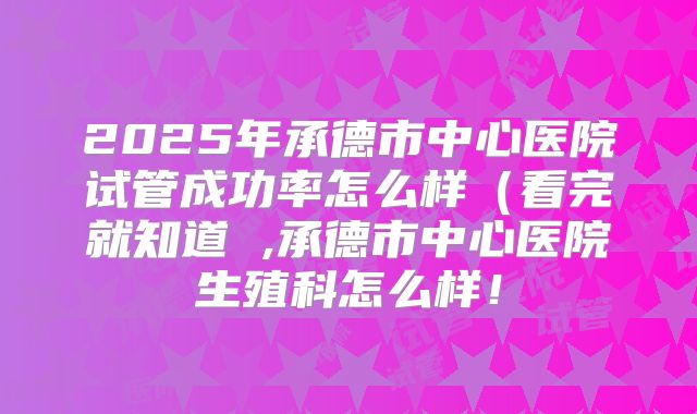 2025年承德市中心医院试管成功率怎么样（看完就知道 ,承德市中心医院生殖科怎么样！