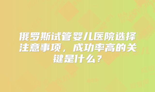 俄罗斯试管婴儿医院选择注意事项，成功率高的关键是什么？