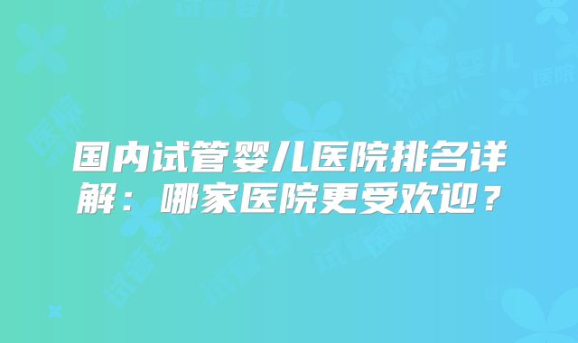 国内试管婴儿医院排名详解:哪家医院更受欢迎?