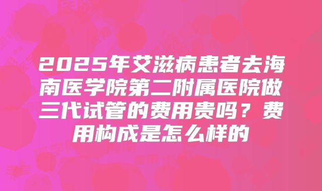2025年艾滋病患者去海南医学院第二附属医院做三代试管的费用贵吗？费用构成是怎么样的