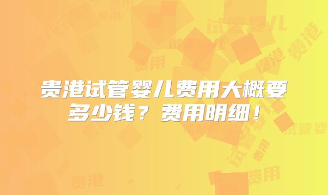 贵港试管婴儿费用大概要多少钱？费用明细！