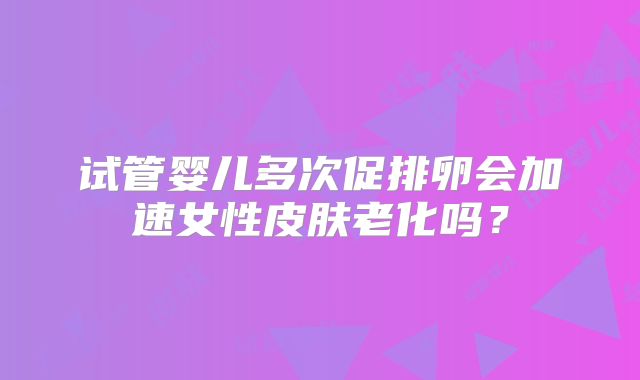 试管婴儿多次促排卵会加速女性皮肤老化吗？
