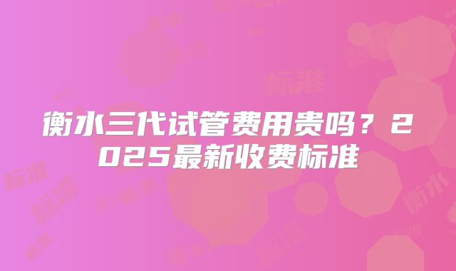 衡水三代试管费用贵吗?2025最新收费标准