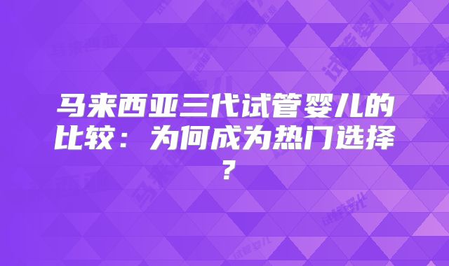 马来西亚三代试管婴儿的比较：为何成为热门选择？