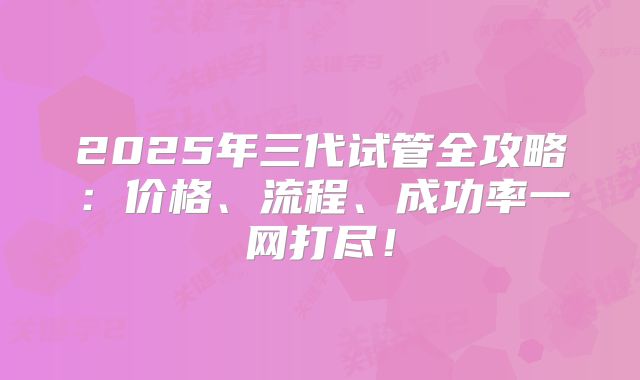2025年三代试管全攻略:价格、流程、成功率一网打尽!