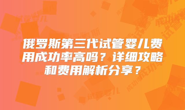 俄罗斯第三代试管婴儿费用成功率高吗？详细攻略和费用解析分享？