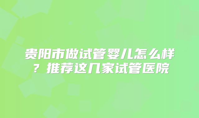 贵阳市做试管婴儿怎么样？推荐这几家试管医院