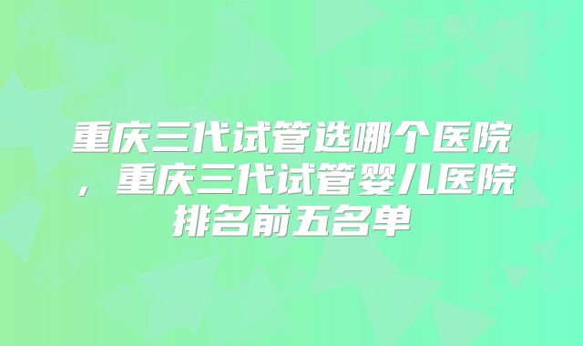 重庆三代试管选哪个医院，重庆三代试管婴儿医院排名前五名单