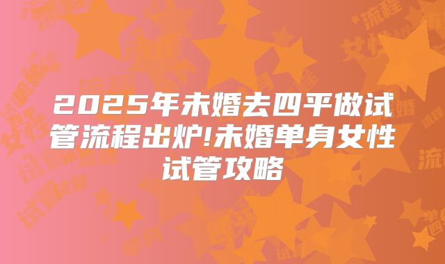 2025年未婚去四平做试管流程出炉!未婚单身女性试管攻略