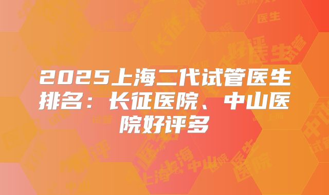 2025上海二代试管医生排名：长征医院、中山医院好评多