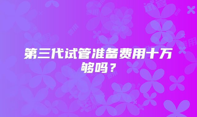 第三代试管准备费用十万够吗？