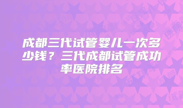 成都三代试管婴儿一次多少钱？三代成都试管成功率医院排名