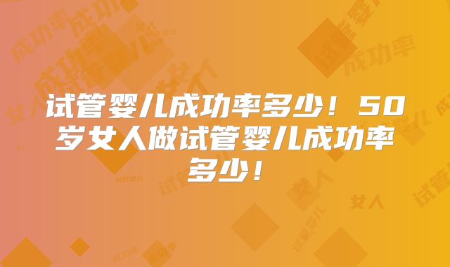 试管婴儿成功率多少！50岁女人做试管婴儿成功率多少！