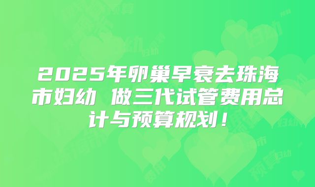 2025年卵巢早衰去珠海市妇幼 做三代试管费用总计与预算规划！