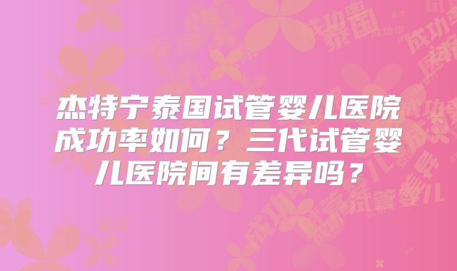杰特宁泰国试管婴儿医院成功率如何？三代试管婴儿医院间有差异吗？