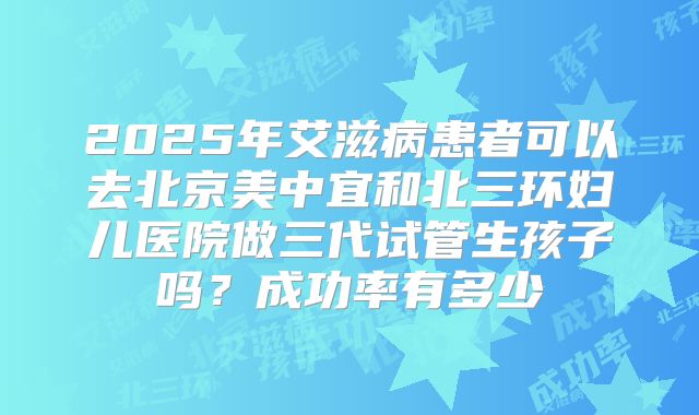 2025年艾滋病患者可以去北京美中宜和北三环妇儿医院做三代试管生孩子吗?成功率有多少