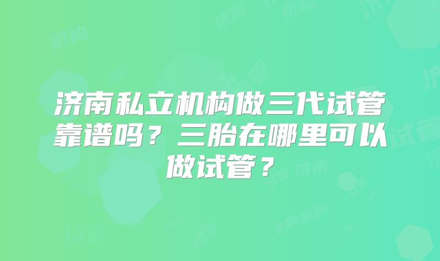 济南私立机构做三代试管靠谱吗？三胎在哪里可以做试管？