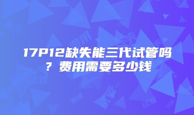 17P12缺失能三代试管吗?费用需要多少钱