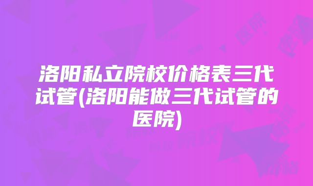 洛阳私立院校价格表三代试管(洛阳能做三代试管的医院)