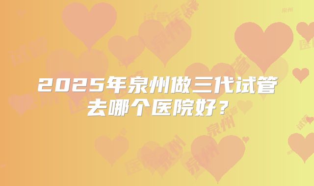 2025年泉州做三代试管去哪个医院好？