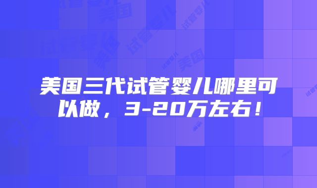 美国三代试管婴儿哪里可以做,3-20万左右!