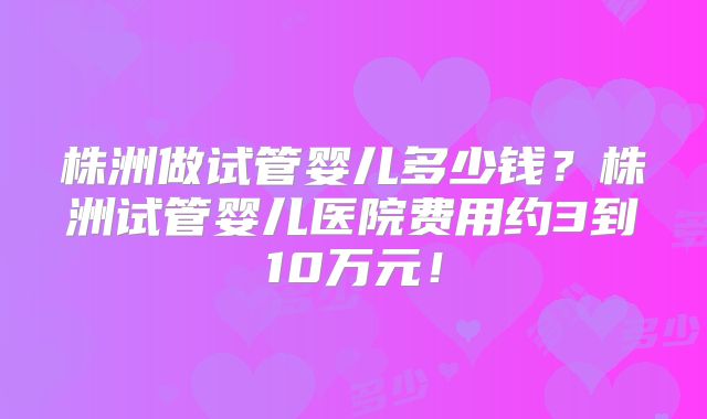 株洲做试管婴儿多少钱?株洲试管婴儿医院费用约3到10万元!