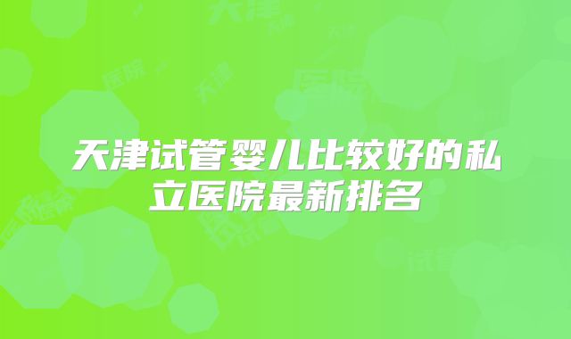 天津试管婴儿比较好的私立医院最新排名