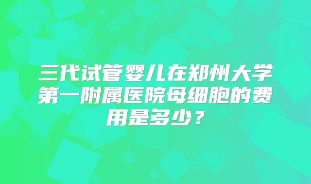 三代试管婴儿在郑州大学第一附属医院母细胞的费用是多少？