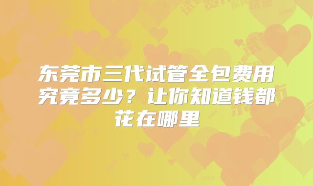 东莞市三代试管全包费用究竟多少？让你知道钱都花在哪里