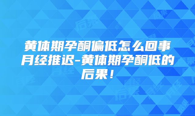 黄体期孕酮偏低怎么回事月经推迟-黄体期孕酮低的后果!