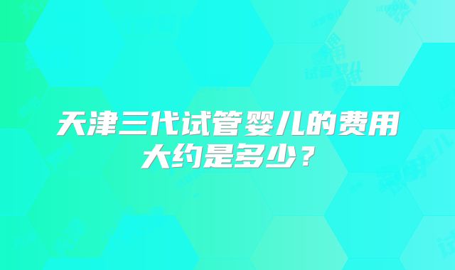 天津三代试管婴儿的费用大约是多少?